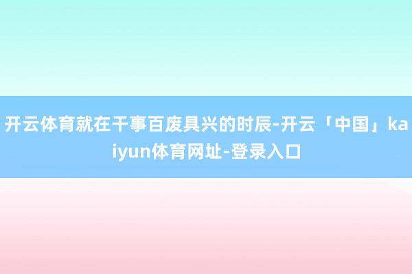 开云体育就在干事百废具兴的时辰-开云「中国」kaiyun体育网址-登录入口