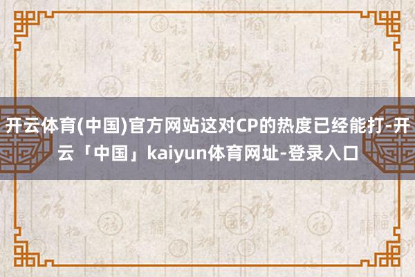 开云体育(中国)官方网站这对CP的热度已经能打-开云「中国」kaiyun体育网址-登录入口