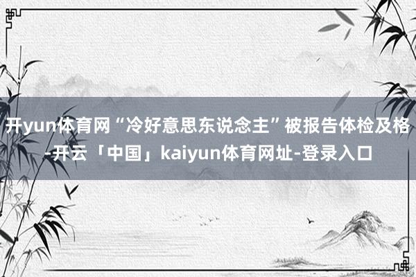 开yun体育网“冷好意思东说念主”被报告体检及格-开云「中国」kaiyun体育网址-登录入口