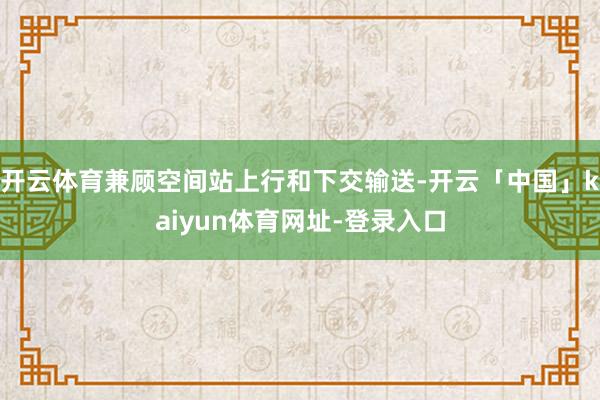 开云体育兼顾空间站上行和下交输送-开云「中国」kaiyun体育网址-登录入口