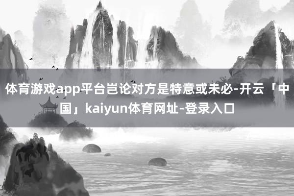 体育游戏app平台岂论对方是特意或未必-开云「中国」kaiyun体育网址-登录入口