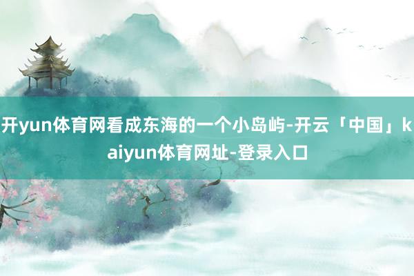 开yun体育网看成东海的一个小岛屿-开云「中国」kaiyun体育网址-登录入口
