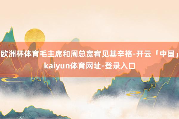 欧洲杯体育毛主席和周总宽宥见基辛格-开云「中国」kaiyun体育网址-登录入口