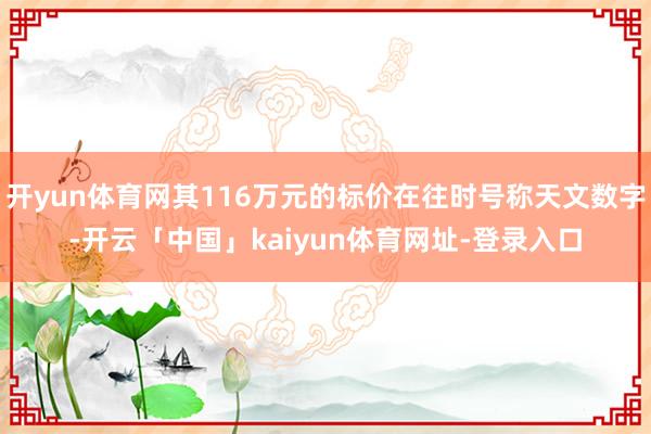 开yun体育网其116万元的标价在往时号称天文数字-开云「中国」kaiyun体育网址-登录入口