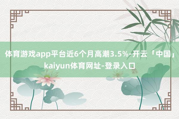 体育游戏app平台近6个月高潮3.5%-开云「中国」kaiyun体育网址-登录入口