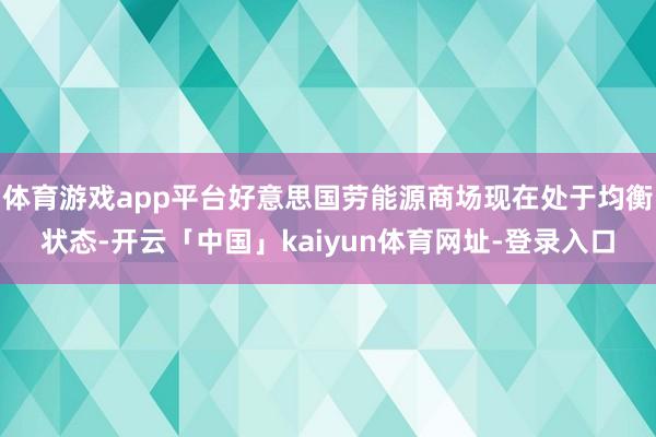 体育游戏app平台好意思国劳能源商场现在处于均衡状态-开云「中国」kaiyun体育网址-登录入口