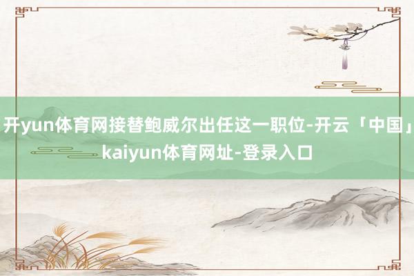 开yun体育网接替鲍威尔出任这一职位-开云「中国」kaiyun体育网址-登录入口