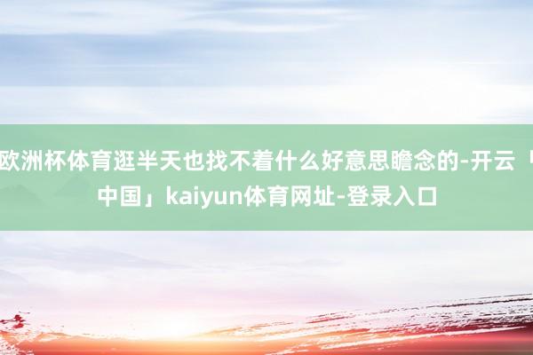 欧洲杯体育逛半天也找不着什么好意思瞻念的-开云「中国」kaiyun体育网址-登录入口
