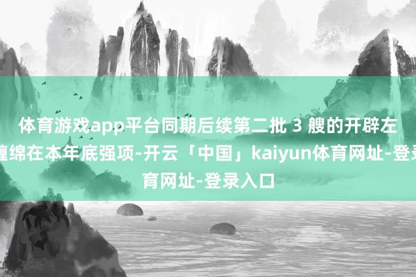 体育游戏app平台同期后续第二批 3 艘的开辟左券也缠绵在本年底强项-开云「中国」kaiyun体育网址-登录入口