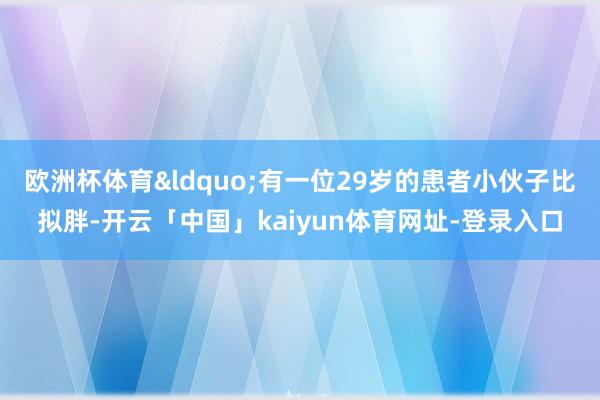 欧洲杯体育&ldquo;有一位29岁的患者小伙子比拟胖-开云「中国」kaiyun体育网址-登录入口