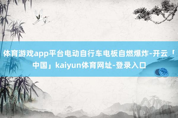 体育游戏app平台电动自行车电板自燃爆炸-开云「中国」kaiyun体育网址-登录入口