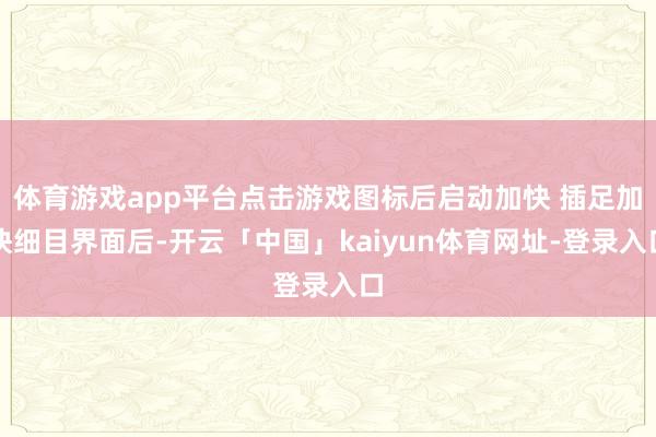 体育游戏app平台点击游戏图标后启动加快 插足加快细目界面后-开云「中国」kaiyun体育网址-登录入口