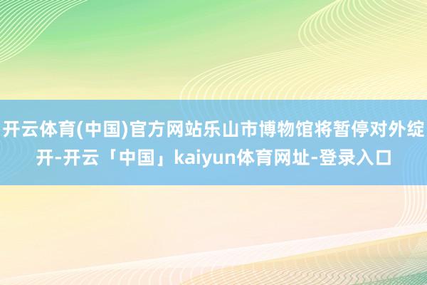 开云体育(中国)官方网站乐山市博物馆将暂停对外绽开-开云「中国」kaiyun体育网址-登录入口
