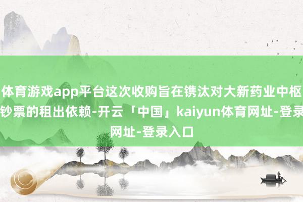 体育游戏app平台这次收购旨在镌汰对大新药业中枢坐蓐钞票的租出依赖-开云「中国」kaiyun体育网址-登录入口