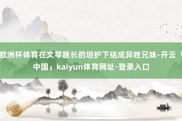 欧洲杯体育在文琴族长的坦护下结成异姓兄妹-开云「中国」kaiyun体育网址-登录入口