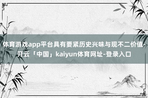 体育游戏app平台具有要紧历史兴味与现不二价值-开云「中国」kaiyun体育网址-登录入口