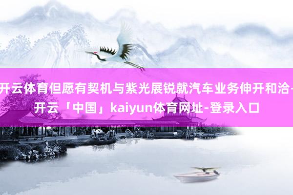 开云体育但愿有契机与紫光展锐就汽车业务伸开和洽-开云「中国」kaiyun体育网址-登录入口