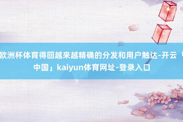 欧洲杯体育得回越来越精确的分发和用户触达-开云「中国」kaiyun体育网址-登录入口