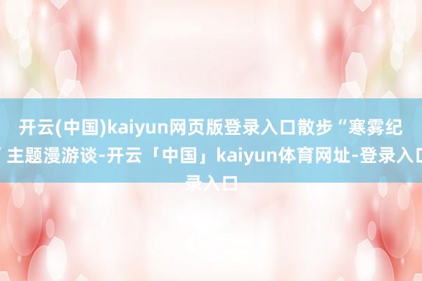 开云(中国)kaiyun网页版登录入口散步“寒雾纪”主题漫游谈-开云「中国」kaiyun体育网址-登录入口