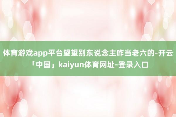 体育游戏app平台望望别东说念主咋当老六的-开云「中国」kaiyun体育网址-登录入口