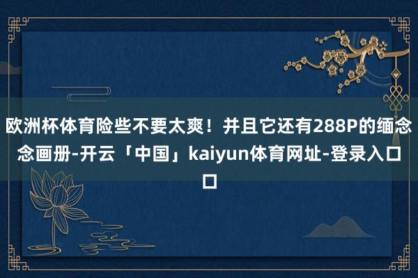 欧洲杯体育险些不要太爽!并且它还有288P的缅念念画册-开云「中国」kaiyun体育网址-登录入口