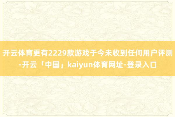 开云体育更有2229款游戏于今未收到任何用户评测-开云「中国」kaiyun体育网址-登录入口