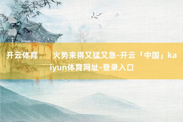 开云体育       火势来得又猛又急-开云「中国」kaiyun体育网址-登录入口