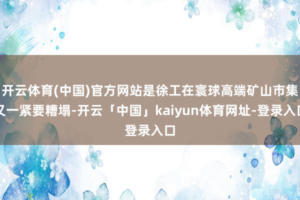 开云体育(中国)官方网站是徐工在寰球高端矿山市集又一紧要糟塌-开云「中国」kaiyun体育网址-登录入口