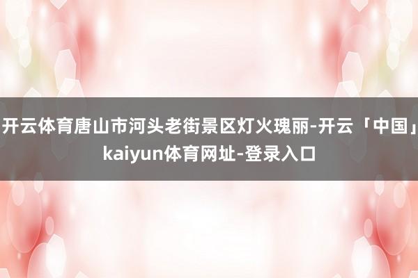 开云体育唐山市河头老街景区灯火瑰丽-开云「中国」kaiyun体育网址-登录入口