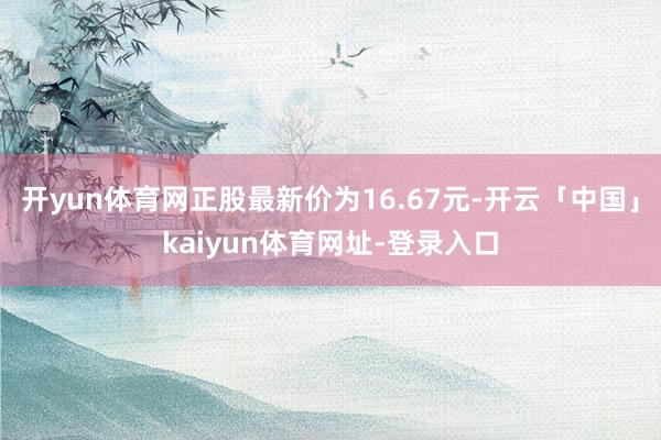 开yun体育网正股最新价为16.67元-开云「中国」kaiyun体育网址-登录入口