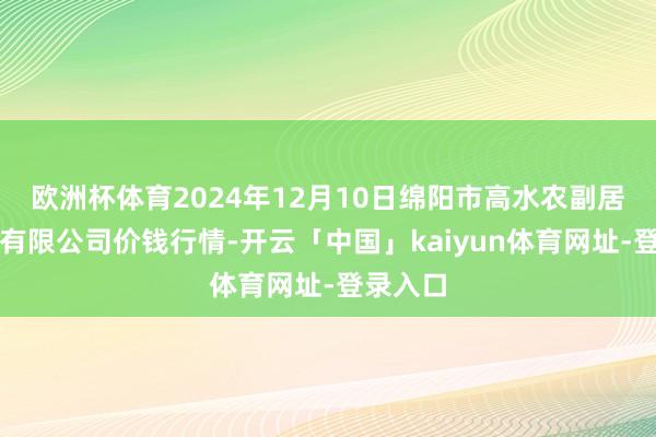 欧洲杯体育2024年12月10日绵阳市高水农副居品批发有限公司价钱行情-开云「中国」kaiyun体育网址-登录入口