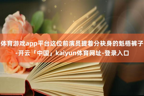 体育游戏app平台这位前演员提着分袂身的魁梧裤子-开云「中国」kaiyun体育网址-登录入口