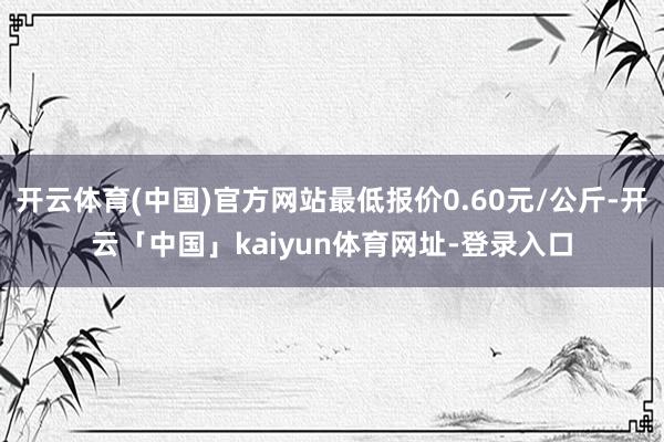 开云体育(中国)官方网站最低报价0.60元/公斤-开云「中国」kaiyun体育网址-登录入口