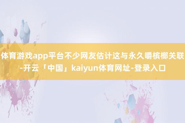 体育游戏app平台不少网友估计这与永久嚼槟榔关联-开云「中国」kaiyun体育网址-登录入口