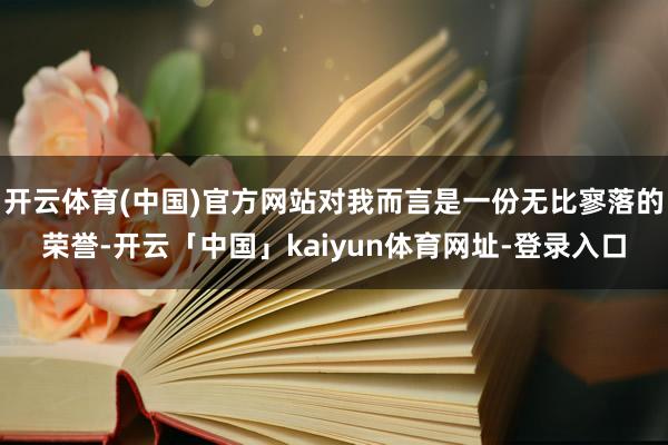 开云体育(中国)官方网站对我而言是一份无比寥落的荣誉-开云「中国」kaiyun体育网址-登录入口