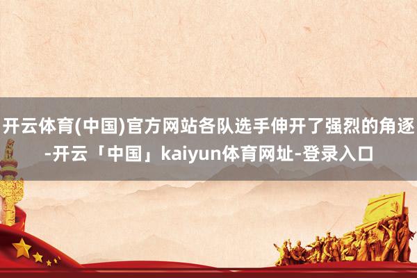 开云体育(中国)官方网站各队选手伸开了强烈的角逐-开云「中国」kaiyun体育网址-登录入口