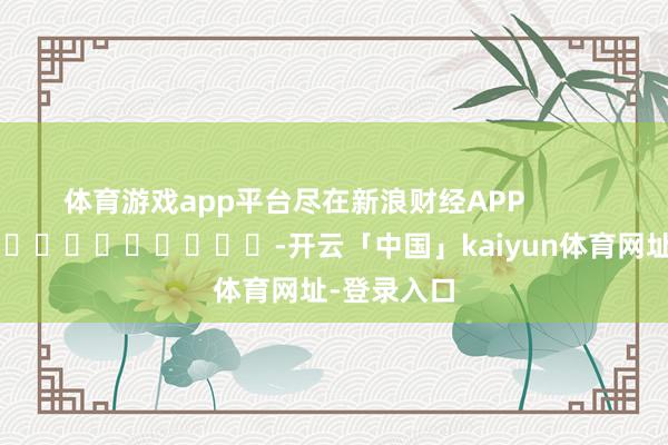 体育游戏app平台尽在新浪财经APP -开云「中国」kaiyun体育网址-登录入口