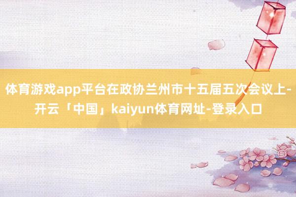 体育游戏app平台在政协兰州市十五届五次会议上-开云「中国」kaiyun体育网址-登录入口
