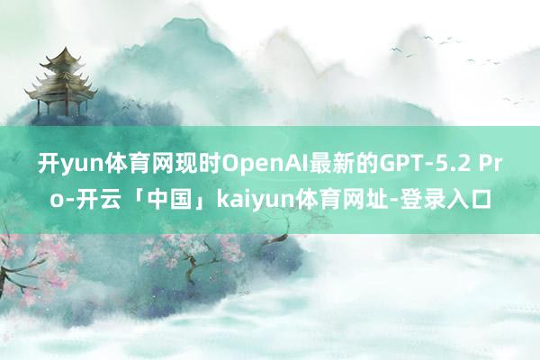开yun体育网现时OpenAI最新的GPT-5.2 Pro-开云「中国」kaiyun体育网址-登录入口