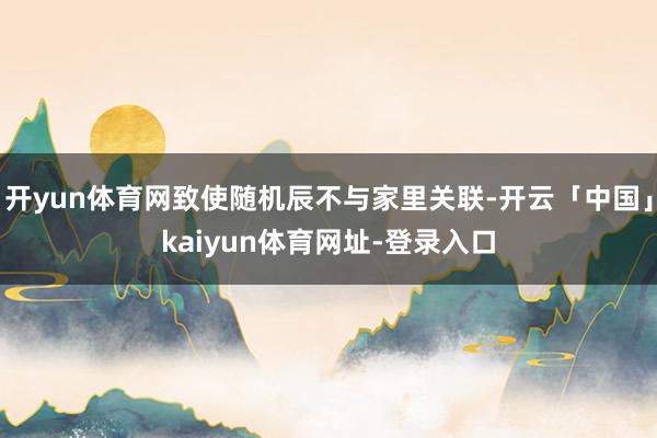 开yun体育网致使随机辰不与家里关联-开云「中国」kaiyun体育网址-登录入口