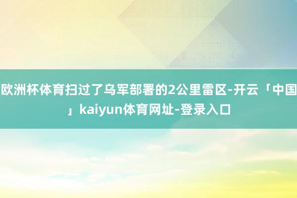 欧洲杯体育扫过了乌军部署的2公里雷区-开云「中国」kaiyun体育网址-登录入口