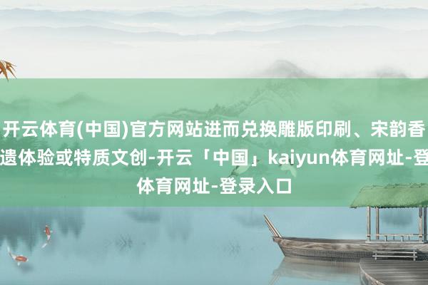 开云体育(中国)官方网站进而兑换雕版印刷、宋韵香囊等非遗体验或特质文创-开云「中国」kaiyun体育网址-登录入口