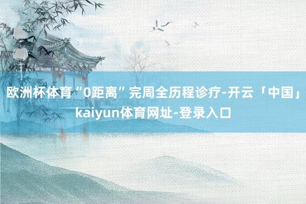 欧洲杯体育“0距离”完周全历程诊疗-开云「中国」kaiyun体育网址-登录入口