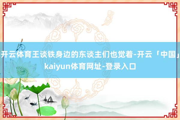 开云体育王谈铁身边的东谈主们也觉着-开云「中国」kaiyun体育网址-登录入口