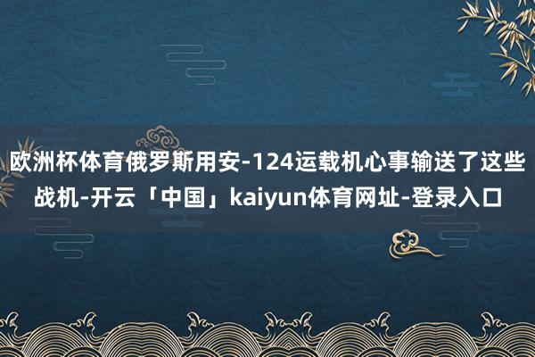 欧洲杯体育俄罗斯用安-124运载机心事输送了这些战机-开云「中国」kaiyun体育网址-登录入口
