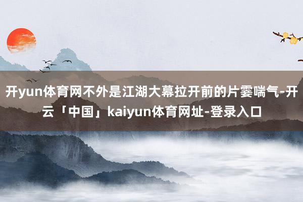 开yun体育网不外是江湖大幕拉开前的片霎喘气-开云「中国」kaiyun体育网址-登录入口