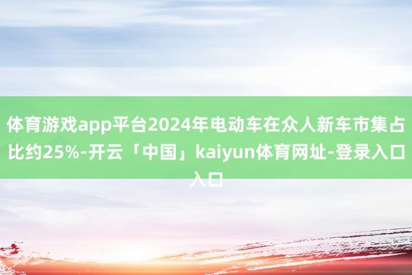 体育游戏app平台2024年电动车在众人新车市集占比约25%-开云「中国」kaiyun体育网址-登录入口