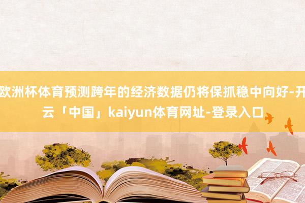 欧洲杯体育预测跨年的经济数据仍将保抓稳中向好-开云「中国」kaiyun体育网址-登录入口