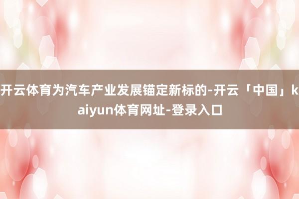 开云体育为汽车产业发展锚定新标的-开云「中国」kaiyun体育网址-登录入口