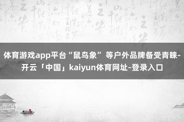 体育游戏app平台“鼠鸟象” 等户外品牌备受青睐-开云「中国」kaiyun体育网址-登录入口